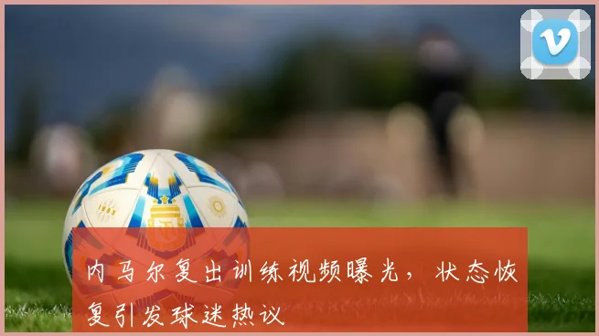 内马尔复出训练视频曝光，状态恢复引发球迷热议