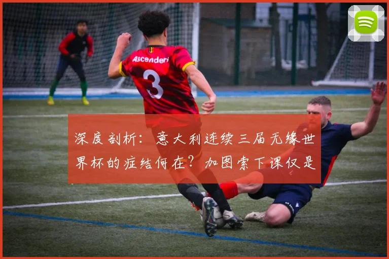 深度剖析:意大利连续三届无缘世界杯的症结何在?加图索下课仅是冰山一角