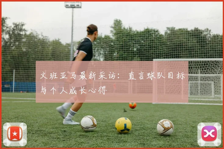 文班亚马最新采访:直言球队目标与个人成长心得